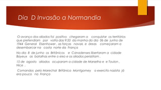 Dia D Invasão a Normandia
O avanço dos aliados foi positivo chegaram a conquistar os territórios
que pretendiam por volta das 9:33 da manha do dia 06 de junho de
1944 General Eisenhower , as forças navais e áreas começaram a
desembarcar na costa norte da França
No dia 8 de junho os Britânicos e Canadenses libertaram a cidade
Bayeux as batalhas entre o eixo e os aliados persistiam .
15 de agosto aliados ocuparam a cidade de Marselha e e Toulon ,
Nice .
Comandos pelo Marechal Britânico Montgomey o exercito nazista já
era pouco na França
 
