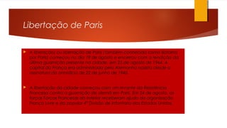 Libertação de Paris
 A liberação) ou libertação de Paris (também conhecida como Batalha
por Paris) começou no dia 19 de agosto e encerrou com a rendição da
última guarnição presente na cidade, em 25 de agosto de 1944. A
capital da França era administrada pela Alemanha nazista desde a
assinatura do armistício de 22 de junho de 1940.
 A libertação da cidade começou com um levante da Resistência
Francesa contra a guarnição de alemã em Paris. Em 24 de agosto, as
forças Forças Francesas do Interior receberam ajuda da organização
França Livre e da popular 4ª Divisão de Infantaria dos Estados Unidos.
.
 