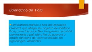 Libertação de Paris
Esta batalha marcou o final da Operação
Overlord, que atingiu seu objetivo de libertar a
França das forças do Eixo. Um governo provisório
administraria o país até o fim da guerra e o
estado fantoche de Vichy foi exilado em
Sigmaringen, Alemanha.
 
