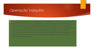 Operação Valquíria
 A Operação Valquíria (em alemão: Unternehmen Walküre) era um plano
alemão criado durante a Segunda Guerra Mundial com o propósito de
manter o governo do país funcionando em caso de uma emergência,
através da mobilização do exército reserva da Alemanha para assumir o
controle da situação caso houvesse algum tipo de levante entre a
população civil alemã ou uma revolta de trabalhadores estrangeiros (a
esmagadora maioria escravos trazidos dos territórios ocupados) em
fábricas dentro do país.
 