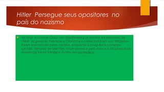 Hitler Persegue seus opositores no
país do nazismo
 No final, o coronel Claus von Stauffenberg (o mentor do atentado de
1944), os generais Tresckow e Olbricht e o marechal Erwin von Witzleben
foram executados pelos nazistas, enquanto Ludwig Beck cometeu
suicídio. Milhares de alemães foram presas e pelo menos 5 mil pessoas da
resistência foram também mortos em represálias.
 