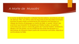 A Morte de Mussolini
 A morte de Benito Mussolini, o ditador fascista italiano, aconteceu em 28
de abril de 1945, nos últimos dias da Segunda Guerra Mundial na Europa,
quando foi executado sumariamente por partisans anti-fascistas no
vilarejo de Giulino di Mezzegra no Norte da Itália. A versão "oficial" dos
eventos é que Mussolini foi alvejado por Walter Audisio, um partisan
comunista que usava o nome de guerra de "Coronel Valerio". Entretanto,
desde o fim da guerra, as circunstâncias da morte de Mussolini e a
identidade do assassino fazem parte de constantes confusões, disputas e
controvérsias na Itália
 