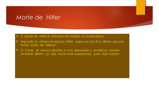 Morte de Hitler
 A Morte de Hitler é cercada de mistério e controvérsias .
 Segundo os relatos da época Hitler casou-se com Eva Braun poucas
horas antes de falecer .
 O Fuhrer já estava abatido e com depressão o soviéticos haviam
invadido Berlim já não havia mais esperanças para líder nazista .
 