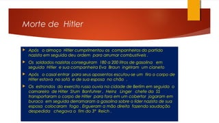 Morte de Hitler
 Após o almoço Hitler cumprimentou os companheiros do partido
nazista em seguida deu ordem para arrumar combustíveis .
 Os soldados nazistas conseguiram 180 a 200 litros de gasolina em
seguida Hitler e sua companheira Eva Braun ingiriram um cianeto
 Após o casal entrar para seus aposentos escutou-se um tiro o corpo de
Hitler estava no sofá e de sua esposa no chão .
 Os estrondos do exercito russo ouvia na cidade de Berlim em seguida o
camareiro de Hitler Sturn Banfuhrer , Heinz Linger chefe da SS
transportaram o corpo de Hitler para fora em um cobertor jogaram em
buraco em seguida derramaram a gasolina sobre o líder nazista de sua
esposa colocaram fogo . Ergueram a mão direita fazendo saudação
despedida chegava o fim do 3° Reich .
 
