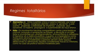 Regimes totalitários
 Alemanha de tinha o partido único o nazismo liderada por Adolf
Hitler que fechou congresso alemão passou a governar o país
sozinho proibindo a liberdade de imprensa caçando seus
opositores O nazismo propagava a superioridade da raça ariana .
 Itália Os movimentos fascistas compartilham certas características
comuns, incluindo a veneração ao Estado, a devoção a um líder
forte e uma ênfase em ultranacionalismo, etnocentrismo e militarismo.
O fascismo vê a violência política, a guerra, e o imperialismo como
meios para alcançar o rejuvenescimento nacional e afirma que as
nações e raças consideradas superiores devem obter espaço
deslocando ou eliminando aquelas consideradas fracas ou inferiores,
como no caso da prática fascista modelada pelo .
 