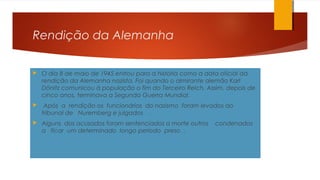 Rendição da Alemanha
 O dia 8 de maio de 1945 entrou para a história como a data oficial da
rendição da Alemanha nazista. Foi quando o almirante alemão Karl
Dönitz comunicou à população o fim do Terceiro Reich. Assim, depois de
cinco anos, terminava a Segunda Guerra Mundial.
 Após a rendição os funcionários do nazismo foram levados ao
tribunal de Nuremberg e julgados .
 Alguns dos acusados foram sentenciados a morte outros condenados
a ficar um determinado longo período preso .
 