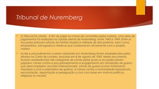 Tribunal de Nuremberg
 O Tribunal foi criado A fim de julgar os crimes de cometidos pelos nazistas, uma série de
julgamentos foi realizada na cidade alemã de Nuremberg, entre 1945 e 1949. Entre os
acusados estavam oficiais do Partido Nazista e militares de alta patente, bem como
empresários, advogados e médicos que colaboraram ativamente com o projeto
nazista.
 As leis e procedimentos a serem adotados em Nuremberg foram estabelecidos pelos
Aliados na Carta de Londres, lançada em 8 de agosto de 1945. Neste documento
ficaram estabelecidos três categorias de crimes pelas quais os acusados seriam
julgados: crimes contra a paz (planejamento e engajamento em atividades de guerra
que descumprissem acordos internacionais), crimes de guerra (como tratamento
impróprio a civis e prisioneiros de guerra) e crimes contra a humanidade (assassinato,
escravização, deportação e perseguição a civis com base em motivos políticos,
religiosos ou raciais)
 