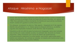 Ataque Hiroshima e Nagazaki
 foram dois bombardeios realizados pelos Estados Unidos contra o Império do
Japão durante os estágios finais da Segunda Guerra Mundial, em agosto de
1945. Foi o primeiro e único momento na história em que armas nucleares
foram usadas em guerra e contra alvos civis.
 Os ataques ocorreram no dia 6 e 9de agosto Nagasaki em 9 de agosto.
Dentro dos primeiros 2 a 4 meses após os ataques atômicos, os efeitos
agudos das explosões mataram entre 90 mil e 166 mil pessoas.
 Hiroshima e 60 mil e 80 mil seres humanos em Nagasaki; cerca de metade
das mortes em cada cidade ocorreu no primeiro dia. Durante os meses
seguintes, vários morreram por causa do efeito de queimaduras,
envenenamento radioativo e outras lesões, que foram agravadas pelos
efeitos da radiação. Em ambas as cidades, a maioria dos mortos eram civis,
embora Hiroshima tivesse muitos militares.
 