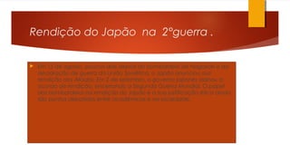 Rendição do Japão na 2°guerra .
 Em 15 de agosto, poucos dias depois do bombardeio de Nagasaki e da
declaração de guerra da União Soviética, o Japão anunciou sua
rendição aos Aliados. Em 2 de setembro, o governo japonês assinou o
acordo de rendição, encerrando a Segunda Guerra Mundial. O papel
dos bombardeios na rendição do Japão e a sua justificação ética ainda
são pontos debatidos entre acadêmicos e na sociedade.
 