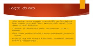 Forças do eixo .
 Hitler gostava mostrar seu poder no ano de 1936 nas Olimpíadas de
Berlim quando negro Jessé Owens Venceu o atleta alemão Fuhrer
abandona o estádio olímpico
 O nazismo já deixava outros países assustado com poder da
Alemanha .
 Vocês podem observa o nazismo já estava mostrando seu poder ao m
mundo .
 No ano de 1938 Hitler Invade a Áustria anexa seu território Alemanha .
Invasão a Tchecoslováquia .
 