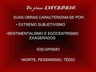 No plano LITERÁRIO...
SUAS OBRAS CARACTERIZAM-SE POR:
• EXTREMO SUBJETIVISMO
•SENTIMENTALISMO E EGOCENTRISMO
EXAGERADOS
•ESCAPISMO
•MORTE, PESSIMISMO, TÉDIO