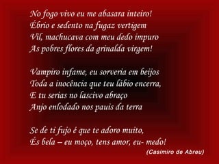 No fogo vivo eu me abasara inteiro!
Ébrio e sedento na fugaz vertigem
Vil, machucava com meu dedo impuro
As pobres flores da grinalda virgem!
Vampiro infame, eu sorveria em beijos
Toda a inocência que teu lábio encerra,
E tu serias no lascivo abraço
Anjo enlodado nos pauis da terra
Se de ti fujo é que te adoro muito,
És bela – eu moço, tens amor, eu- medo!
(Casimiro de Abreu)