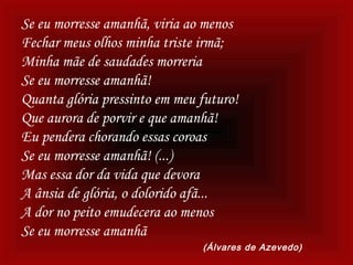 Se eu morresse amanhã, viria ao menos
Fechar meus olhos minha triste irmã;
Minha mãe de saudades morreria
Se eu morresse amanhã!
Quanta glória pressinto em meu futuro!
Que aurora de porvir e que amanhã!
Eu pendera chorando essas coroas
Se eu morresse amanhã! (...)
Mas essa dor da vida que devora
A ânsia de glória, o dolorido afã...
A dor no peito emudecera ao menos
Se eu morresse amanhã
(Álvares de Azevedo)