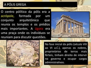 A PÓLIS GREGA
O centro pólítico da pólis era a
acrópole, formada por um
conjunto arquitetônico que
reunia os templos e os prédios
mais importantes. A ágora era
uma praça onde os indivíduos se
reuniam para discutir questões.
Na fase inicial da pólis (século VIII
ao VI a.C.), apenas os nobres,
proprietários de terras mais
férteis, tinham direito de intervir
no governo e ocupar cargos
administrativos.
 