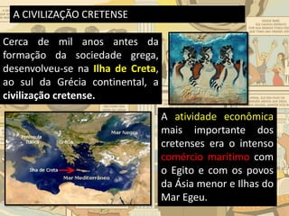 A CIVILIZAÇÃO CRETENSE
Cerca de mil anos antes da
formação da sociedade grega,
desenvolveu-se na Ilha de Creta,
ao sul da Grécia continental, a
civilização cretense.
A atividade econômica
mais importante dos
cretenses era o intenso
comércio marítimo com
o Egito e com os povos
da Ásia menor e Ilhas do
Mar Egeu.
 