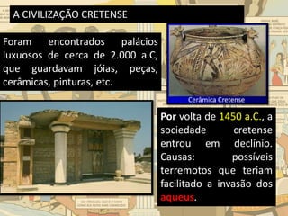 A CIVILIZAÇÃO CRETENSE
Foram encontrados palácios
luxuosos de cerca de 2.000 a.C,
que guardavam jóias, peças,
cerâmicas, pinturas, etc.
Por volta de 1450 a.C., a
sociedade cretense
entrou em declínio.
Causas: possíveis
terremotos que teriam
facilitado a invasão dos
aqueus.
 