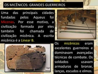 OS MICÊNICOS: GRANDES GUERREIROS
Uma das principais cidades
fundadas pelos Aqueus foi
Micenas. Por esse motivo, a
civilização formada por eles
também foi chamada de
civilização micênica. A escrita
micênica é a Linear B.
Os micênicos eram
excelentes guerreiros e
dominavam avançadas
técnicas de combate. Os
soldados usavam
armaduras de bronze,
lanças, escudos e elmos.
 