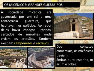 OS MICÊNICOS: GRANDES GUERREIROS
A sociedade micênica era
governada por um rei e uma
aristocracia guerreira, que
habitavam os palácios. Ao redor
deles havia espaços urbanos,
cercados de muralhas onde
viviam os artesãos. Também
existiam camponeses e escravos.
Dos contatos
comerciais, os micênicos
traziam
âmbar, ouro, estanho, m
arfim e cobre.
 
