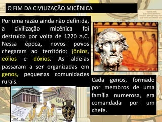 O FIM DA CIVILIZAÇÃO MICÊNICA
Por uma razão ainda não definida,
a civilização micênica foi
destruída por volta de 1220 a.C.
Nessa época, novos povos
chegaram ao território: jônios,
eólios e dórios. As aldeias
passaram a ser organizadas em
genos, pequenas comunidades
rurais. Cada genos, formado
por membros de uma
família numerosa, era
comandada por um
chefe.
 