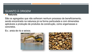 QUANTO À ORIGEM
 Naturais
São os agregados que não sofreram nenhum processo de beneficiamento,
sendo encontrado na natureza já na forma particulada e com dimensões
aplicáveis a produção de produtos da construção, como argamassas e
concretos.
Ex.: areia de rio e seixos.
 