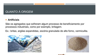 QUANTO À ORIGEM
 Artificiais
São os agregados que sofreram algum processo de beneficiamento por
processos industriais, como por exemplo, britagem.
Ex.: britas, argilas expandidas, escória granulada de alto forno, vermiculita.
 