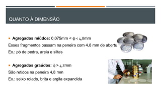 QUANTO À DIMENSÃO
 Agregados miúdos: 0,075mm < φ < 4,8mm
Esses fragmentos passam na peneira com 4,8 mm de abertura
Ex.: pó de pedra, areia e siltes
 Agregados graúdos: φ > 4,8mm
São retidos na peneira 4,8 mm
Ex.: seixo rolado, brita e argila expandida
 