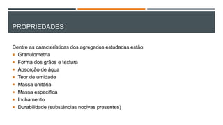 PROPRIEDADES
Dentre as características dos agregados estudadas estão:
 Granulometria
 Forma dos grãos e textura
 Absorção de água
 Teor de umidade
 Massa unitária
 Massa específica
 Inchamento
 Durabilidade (substâncias nocivas presentes)
 