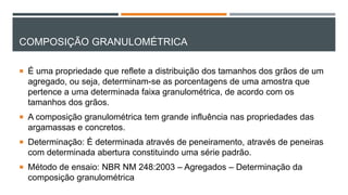 COMPOSIÇÃO GRANULOMÉTRICA
 É uma propriedade que reflete a distribuição dos tamanhos dos grãos de um
agregado, ou seja, determinam-se as porcentagens de uma amostra que
pertence a uma determinada faixa granulométrica, de acordo com os
tamanhos dos grãos.
 A composição granulométrica tem grande influência nas propriedades das
argamassas e concretos.
 Determinação: É determinada através de peneiramento, através de peneiras
com determinada abertura constituindo uma série padrão.
 Método de ensaio: NBR NM 248:2003 – Agregados – Determinação da
composição granulométrica
 
