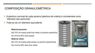 ENSAIO DE GRANULOMETRIA
 A abertura nominal de cada peneira (abertura da malha) é considerada como
“diâmetro das partículas”
 Trata-se de um diâmetro equivalente
Material passante:
Até 15% da massa pode ficar retida na peneira especificada.
No mínimo 85% deve passar
Material retido:
Até 15% da massa pode passar na peneira especificada.
No mínimo 85% deve ficar retido.
COMPOSIÇÃO GRANULOMÉTRICA
 