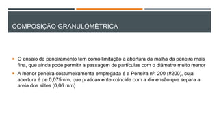 COMPOSIÇÃO GRANULOMÉTRICA
 O ensaio de peneiramento tem como limitação a abertura da malha da peneira mais
fina, que ainda pode permitir a passagem de partículas com o diâmetro muito menor
 A menor peneira costumeiramente empregada é a Peneira nº. 200 (#200), cuja
abertura é de 0,075mm, que praticamente coincide com a dimensão que separa a
areia dos siltes (0,06 mm)
 
