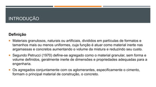 INTRODUÇÃO
Definição
 Materiais granulosos, naturais ou artificiais, divididos em partículas de formatos e
tamanhos mais ou menos uniformes, cuja função é atuar como material inerte nas
argamassas e concretos aumentando o volume da mistura e reduzindo seu custo.
 Segundo Petrucci (1970) define-se agregado como o material granular, sem forma e
volume definidos, geralmente inerte de dimensões e propriedades adequadas para a
engenharia.
 Os agregados conjuntamente com os aglomerantes, especificamente o cimento,
formam o principal material de construção, o concreto.
 