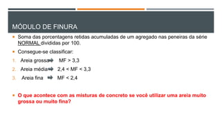 MÓDULO DE FINURA
 Soma das porcentagens retidas acumuladas de um agregado nas peneiras da série
NORMAL divididas por 100.
 Consegue-se classificar:
1. Areia grossa MF > 3,3
2. Areia média 2,4 < MF < 3,3
3. Areia fina MF < 2,4
 O que acontece com as misturas de concreto se você utilizar uma areia muito
grossa ou muito fina?
 