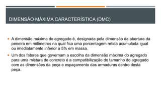 DIMENSÃO MÁXIMA CARACTERÍSTICA (DMC)
 A dimensão máxima do agregado é, designada pela dimensão da abertura da
peneira em milímetros na qual fica uma porcentagem retida acumulada igual
ou imediatamente inferior a 5% em massa.
 Um dos fatores que governam a escolha da dimensão máxima do agregado
para uma mistura de concreto é a compatibilização do tamanho do agregado
com as dimensões da peça e espaçamento das armaduras dentro desta
peça.
 