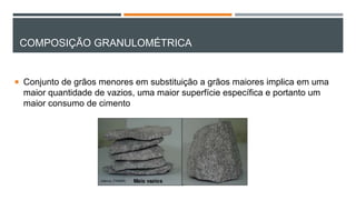 COMPOSIÇÃO GRANULOMÉTRICA
 Conjunto de grãos menores em substituição a grãos maiores implica em uma
maior quantidade de vazios, uma maior superfície específica e portanto um
maior consumo de cimento
 