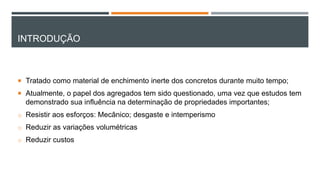 INTRODUÇÃO
 Tratado como material de enchimento inerte dos concretos durante muito tempo;
 Atualmente, o papel dos agregados tem sido questionado, uma vez que estudos tem
demonstrado sua influência na determinação de propriedades importantes;
o Resistir aos esforços: Mecânico; desgaste e intemperismo
o Reduzir as variações volumétricas
o Reduzir custos
 