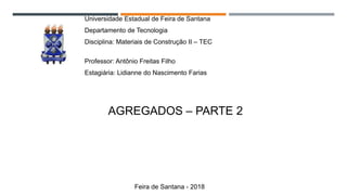 MATERIAIS DE CONSTRUÇÃO: AGREGADOS -PARTE 1
Universidade Estadual de Feira de Santana
Departamento de Tecnologia
Disciplina: Materiais de Construção II – TEC
157
Professor: Antônio Freitas Filho
Estagiária: Lidianne do Nascimento Farias
AGREGADOS – PARTE 2
Feira de Santana - 2018
 