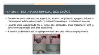 FORMA E TEXTURA SUPERFICIAL DOS GRÃOS
 Da mesma forma que a textura superficial, a forma dos grãos do agregado influencia
mais as propriedades do concreto no estado fresco do que no estado endurecido.
 Quanto mais arredondada for a forma dos agregados, mais trabalhável será o
concreto e argamassa com eles produzidos.
 A medida da lamelaridade do agregado é realizada pelo método do paquímetro
 