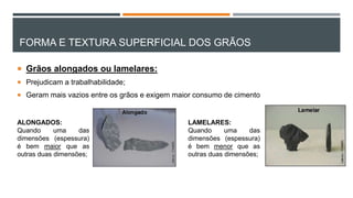 FORMA E TEXTURA SUPERFICIAL DOS GRÃOS
 Grãos alongados ou lamelares:
 Prejudicam a trabalhabilidade;
 Geram mais vazios entre os grãos e exigem maior consumo de cimento
LAMELARES:
Quando uma das
dimensões (espessura)
é bem menor que as
outras duas dimensões;
ALONGADOS:
Quando uma das
dimensões (espessura)
é bem maior que as
outras duas dimensões;
 