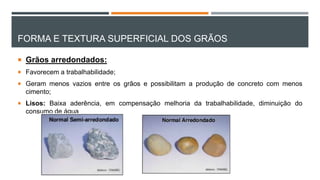 FORMA E TEXTURA SUPERFICIAL DOS GRÃOS
 Grãos arredondados:
 Favorecem a trabalhabilidade;
 Geram menos vazios entre os grãos e possibilitam a produção de concreto com menos
cimento;
 Lisos: Baixa aderência, em compensação melhoria da trabalhabilidade, diminuição do
consumo de água
 