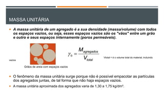 MASSA UNITÁRIA
 A massa unitária de um agregado é a sua densidade (massa/volume) com todos
os espaços vazios, ou seja, esses espaços vazios são os "vãos" entre um grão
e outro e seus espaços internamente (poros permeáveis).
Vtotal = é o volume total do material, incluindo
vazios
 O fenômeno da massa unitária surge porque não é possível empacotar as partículas
dos agregados juntas, de tal forma que não haja espaços vazios.
 A massa unitária aproximada dos agregados varia de 1,30 a 1,75 kg/dm³.
Grãos de areia com espaços vazios
 