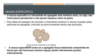 MASSA ESPECÍFICA
 A massa específica é a densidade do agregado sem nenhum vazio, ou seja, não
inclui poros permeáveis e não possui espaços entre os grãos.
 Para efeito de dosagem do concreto, é importante conhecer o volume ocupado pelas
partículas do agregado, incluindo os poros existentes dentro das partículas.
 A massa específica é como se o agregado fosse totalmente comprimido de
forma que não houvesse nenhum espaço (tanto internamente quanto
externamente).
Grãos de areia excluindo-se os espaços
vazios
 