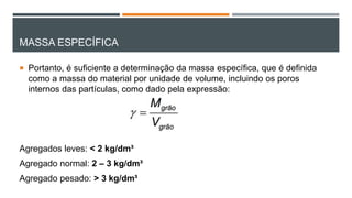 MASSA ESPECÍFICA
 Portanto, é suficiente a determinação da massa específica, que é definida
como a massa do material por unidade de volume, incluindo os poros
internos das partículas, como dado pela expressão:
Agregados leves: < 2 kg/dm³
Agregado normal: 2 – 3 kg/dm³
Agregado pesado: > 3 kg/dm³
 