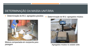 DETERMINAÇÃO DA MASSA UNITÁRIA
 Determinação do M.U. agregados graúdos:
Mistura compactada em recipiente para
pesagem
 Determinação do M.U. agregados miúdos:
Agregados miúdos no estado solto
 