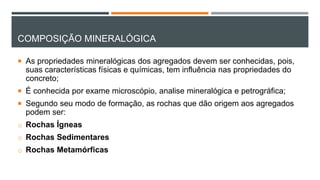 COMPOSIÇÃO MINERALÓGICA
 As propriedades mineralógicas dos agregados devem ser conhecidas, pois,
suas características físicas e químicas, tem influência nas propriedades do
concreto;
 É conhecida por exame microscópio, analise mineralógica e petrográfica;
 Segundo seu modo de formação, as rochas que dão origem aos agregados
podem ser:
o Rochas Ígneas
o Rochas Sedimentares
o Rochas Metamórficas
 