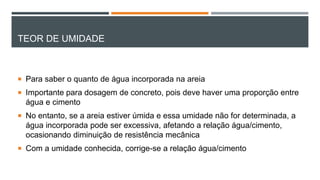 TEOR DE UMIDADE
 Para saber o quanto de água incorporada na areia
 Importante para dosagem de concreto, pois deve haver uma proporção entre
água e cimento
 No entanto, se a areia estiver úmida e essa umidade não for determinada, a
água incorporada pode ser excessiva, afetando a relação água/cimento,
ocasionando diminuição de resistência mecânica
 Com a umidade conhecida, corrige-se a relação água/cimento
 