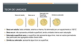 TEOR DE UMIDADE
 Seca em estufa: toda umidade, externa e interna, foi eliminada por um aquecimento a 100°C
 Seca ao ar: não apresenta umidade superficial, tendo umidade interna sem saturação
 Saturada superfície seca: a superfície não apresenta água livre, mas os vazios permeáveis
das partículas dos agregados estão cheios dela.
 Úmida ou saturada: apresenta água livre na superfície
 