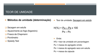 TEOR DE UMIDADE
 Métodos de umidade (determinação)
 Secagem em estufa
 Aquecimento ao fogo (fogareiro)
 Frasco de Chapmann
 Picnômetro
 Speedy Test
 Teor de umidade: Secagem em estufa
H(%) = Pu – Ps x 100
Ps – Pc
 Onde:
H% = teor de umidade em porcentagem
Pu = massa do agregado úmido
Ps = massa do agregado seco em estufa
Pc = massa da cápsula
 