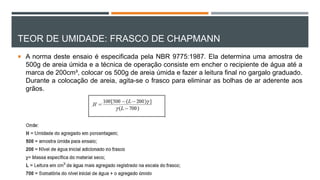 TEOR DE UMIDADE: FRASCO DE CHAPMANN
 A norma deste ensaio é especificada pela NBR 9775:1987. Ela determina uma amostra de
500g de areia úmida e a técnica de operação consiste em encher o recipiente de água até a
marca de 200cm³, colocar os 500g de areia úmida e fazer a leitura final no gargalo graduado.
Durante a colocação de areia, agita-se o frasco para eliminar as bolhas de ar aderente aos
grãos.
 