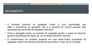 INCHAMENTO
 A umidade presente no agregado miúdo é uma propriedade que
afeta o inchamento do agregado, que é o aumento de volume causado pela
separação das partículas de agregado pela água
 Como o agregado miúdo, ao contrário do agregado graúdo, é capaz de absorver
grandes quantidades de água, por ser consideravelmente mais fino,
 O conhecimento da umidade presente em uma determinada quantidade de
agregado miúdo é de extrema importância para definir o traço de um concreto.
 