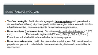 SUBSTÂNCIAS NOCIVAS
 Torrões de Argila: Partículas de agregado desagregáveis sob pressão dos
dedos (torrões friáveis). A presença de areias ou argila, sob a forma de torrões
é bastante nociva, para a resistência de concreto e argamassas;
 Materiais finos (pulverulentos): Constitui-se de partículas inferiores a 0,075
mm; Partícula de argila (< 0,002 mm); Silte (0,002 a 0,06 mm).
Prejudicam a trabalhabilidade e aderência pasta/agregado
 Materiais carbonosos: partículas de carvão, madeira, etc. São considerados
prejudiciais pois são materiais de baixa resistência, diminuindo a resistência
do concreto
 